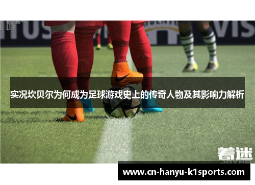 实况坎贝尔为何成为足球游戏史上的传奇人物及其影响力解析 实况坎贝尔为何成为足球游戏史上的传奇人物及其影响力解析