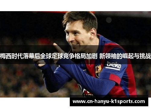 梅西时代落幕后全球足球竞争格局加剧 新领袖的崛起与挑战