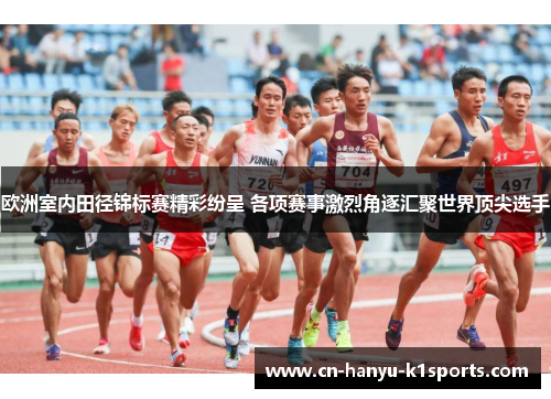 欧洲室内田径锦标赛精彩纷呈 各项赛事激烈角逐汇聚世界顶尖选手