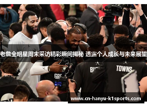 老詹全明星周末采访精彩瞬间揭秘 透露个人成长与未来展望