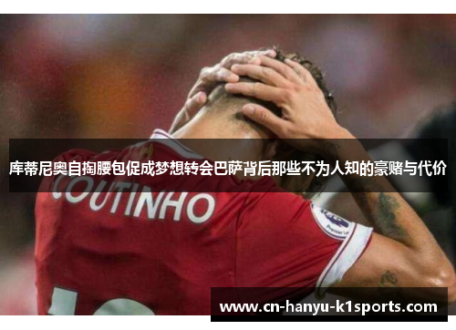 库蒂尼奥自掏腰包促成梦想转会巴萨背后那些不为人知的豪赌与代价