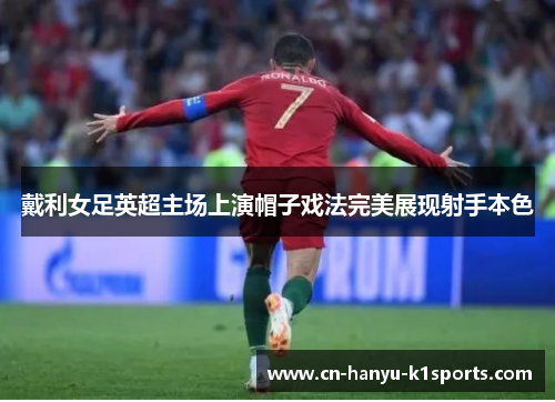 戴利女足英超主场上演帽子戏法完美展现射手本色