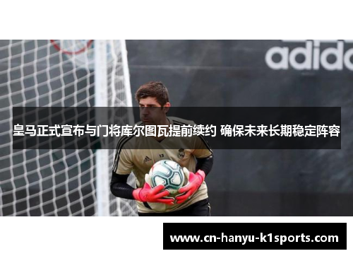 皇马正式宣布与门将库尔图瓦提前续约 确保未来长期稳定阵容