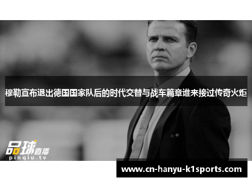 穆勒宣布退出德国国家队后的时代交替与战车篇章谁来接过传奇火炬