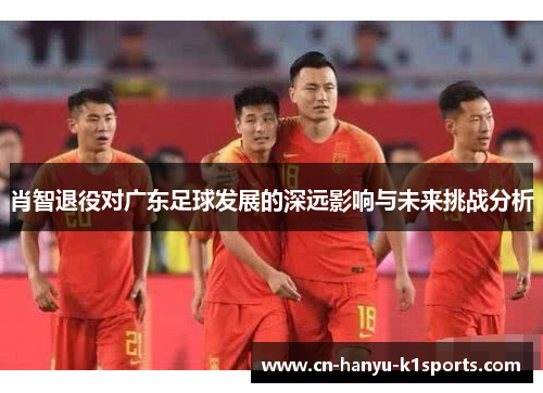 肖智退役对广东足球发展的深远影响与未来挑战分析 肖智退役对广东足球发展的深远影响与未来挑战分析