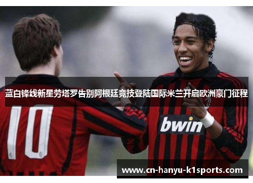 蓝白锋线新星劳塔罗告别阿根廷竞技登陆国际米兰开启欧洲豪门征程