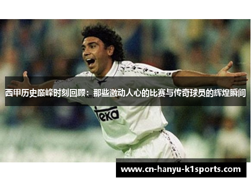 西甲历史巅峰时刻回顾：那些激动人心的比赛与传奇球员的辉煌瞬间