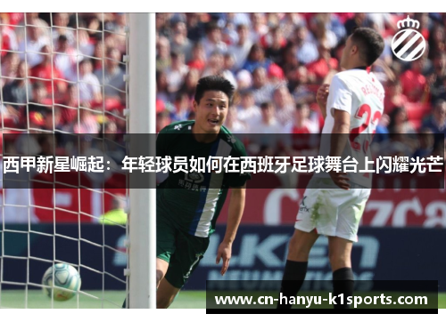 西甲新星崛起：年轻球员如何在西班牙足球舞台上闪耀光芒