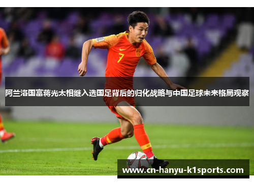 阿兰洛国富蒋光太相继入选国足背后的归化战略与中国足球未来格局观察
