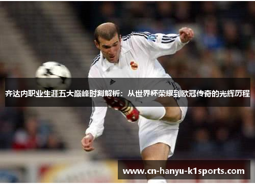 齐达内职业生涯五大巅峰时刻解析：从世界杯荣耀到欧冠传奇的光辉历程