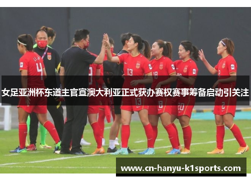 女足亚洲杯东道主官宣澳大利亚正式获办赛权赛事筹备启动引关注